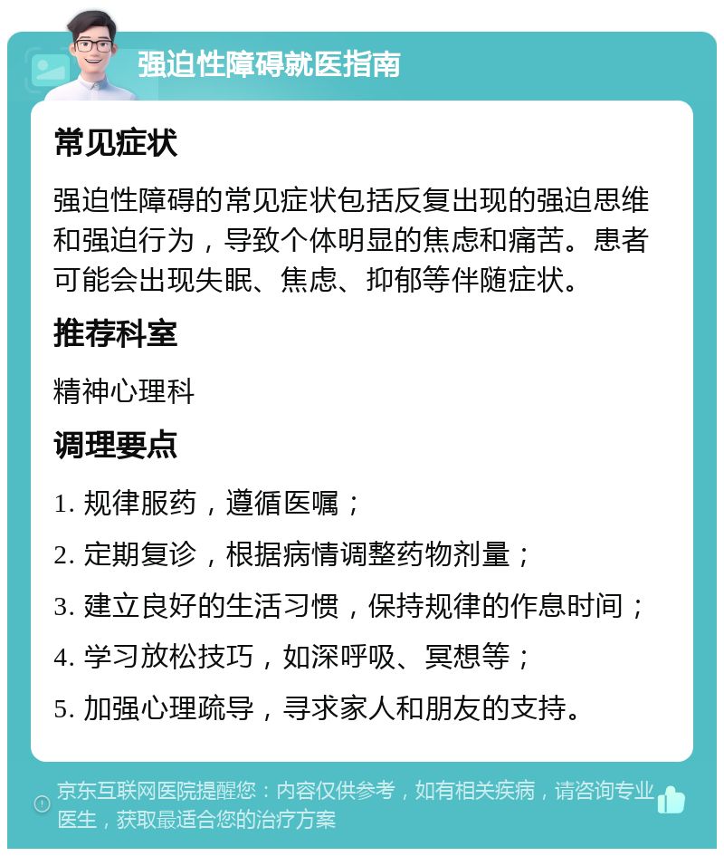 强迫性障碍就医指南 常见症状 强迫性障碍的常见症状包括反复出现的强迫思维和强迫行为，导致个体明显的焦虑和痛苦。患者可能会出现失眠、焦虑、抑郁等伴随症状。 推荐科室 精神心理科 调理要点 1. 规律服药，遵循医嘱； 2. 定期复诊，根据病情调整药物剂量； 3. 建立良好的生活习惯，保持规律的作息时间； 4. 学习放松技巧，如深呼吸、冥想等； 5. 加强心理疏导，寻求家人和朋友的支持。