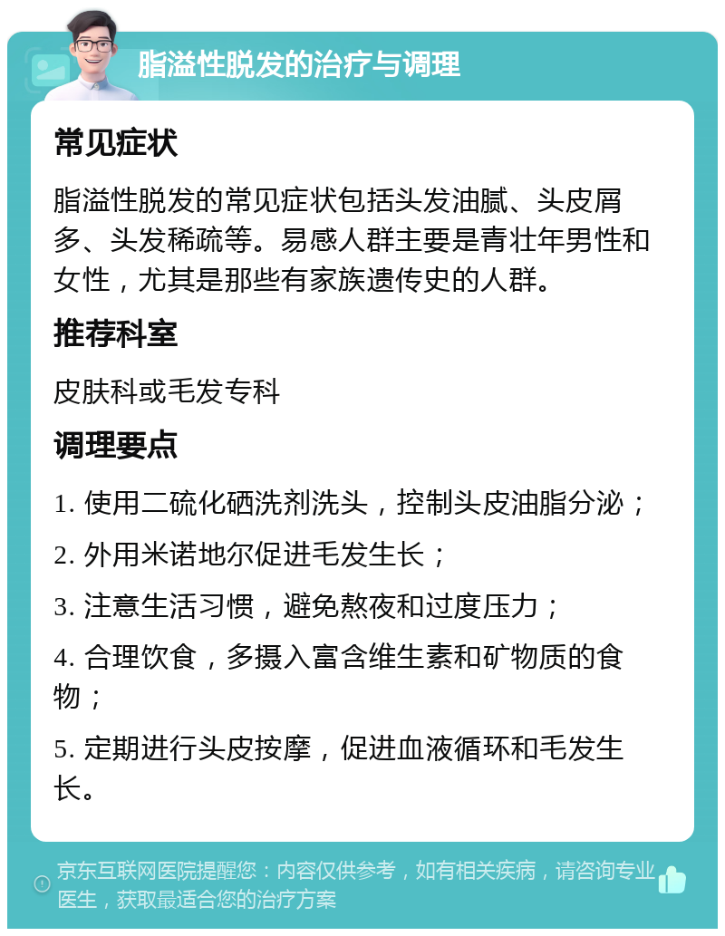 脂溢性脱发的治疗与调理 常见症状 脂溢性脱发的常见症状包括头发油腻、头皮屑多、头发稀疏等。易感人群主要是青壮年男性和女性，尤其是那些有家族遗传史的人群。 推荐科室 皮肤科或毛发专科 调理要点 1. 使用二硫化硒洗剂洗头，控制头皮油脂分泌； 2. 外用米诺地尔促进毛发生长； 3. 注意生活习惯，避免熬夜和过度压力； 4. 合理饮食，多摄入富含维生素和矿物质的食物； 5. 定期进行头皮按摩，促进血液循环和毛发生长。