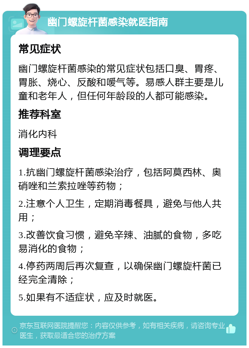 幽门螺旋杆菌感染就医指南 常见症状 幽门螺旋杆菌感染的常见症状包括口臭、胃疼、胃胀、烧心、反酸和嗳气等。易感人群主要是儿童和老年人，但任何年龄段的人都可能感染。 推荐科室 消化内科 调理要点 1.抗幽门螺旋杆菌感染治疗，包括阿莫西林、奥硝唑和兰索拉唑等药物； 2.注意个人卫生，定期消毒餐具，避免与他人共用； 3.改善饮食习惯，避免辛辣、油腻的食物，多吃易消化的食物； 4.停药两周后再次复查，以确保幽门螺旋杆菌已经完全清除； 5.如果有不适症状，应及时就医。