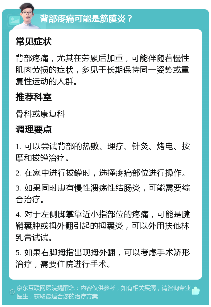 背部疼痛可能是筋膜炎？ 常见症状 背部疼痛，尤其在劳累后加重，可能伴随着慢性肌肉劳损的症状，多见于长期保持同一姿势或重复性运动的人群。 推荐科室 骨科或康复科 调理要点 1. 可以尝试背部的热敷、理疗、针灸、烤电、按摩和拔罐治疗。 2. 在家中进行拔罐时，选择疼痛部位进行操作。 3. 如果同时患有慢性溃疡性结肠炎，可能需要综合治疗。 4. 对于左侧脚掌靠近小指部位的疼痛，可能是腱鞘囊肿或拇外翻引起的拇囊炎，可以外用扶他林乳膏试试。 5. 如果右脚拇指出现拇外翻，可以考虑手术矫形治疗，需要住院进行手术。