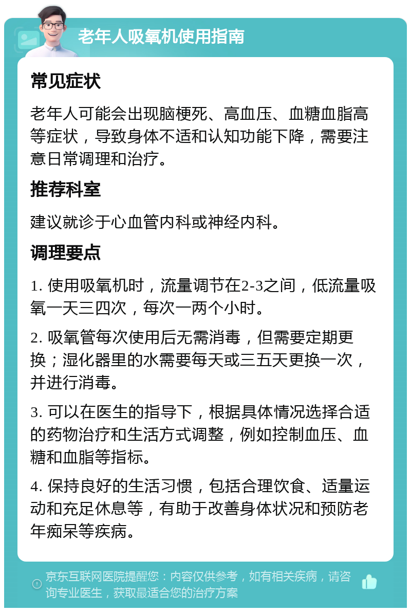 老年人吸氧机使用指南 常见症状 老年人可能会出现脑梗死、高血压、血糖血脂高等症状，导致身体不适和认知功能下降，需要注意日常调理和治疗。 推荐科室 建议就诊于心血管内科或神经内科。 调理要点 1. 使用吸氧机时，流量调节在2-3之间，低流量吸氧一天三四次，每次一两个小时。 2. 吸氧管每次使用后无需消毒，但需要定期更换；湿化器里的水需要每天或三五天更换一次，并进行消毒。 3. 可以在医生的指导下，根据具体情况选择合适的药物治疗和生活方式调整，例如控制血压、血糖和血脂等指标。 4. 保持良好的生活习惯，包括合理饮食、适量运动和充足休息等，有助于改善身体状况和预防老年痴呆等疾病。