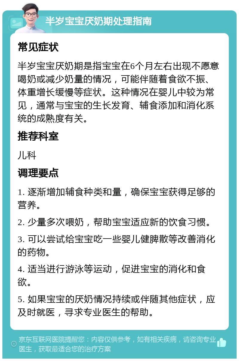 半岁宝宝厌奶期处理指南 常见症状 半岁宝宝厌奶期是指宝宝在6个月左右出现不愿意喝奶或减少奶量的情况，可能伴随着食欲不振、体重增长缓慢等症状。这种情况在婴儿中较为常见，通常与宝宝的生长发育、辅食添加和消化系统的成熟度有关。 推荐科室 儿科 调理要点 1. 逐渐增加辅食种类和量，确保宝宝获得足够的营养。 2. 少量多次喂奶，帮助宝宝适应新的饮食习惯。 3. 可以尝试给宝宝吃一些婴儿健脾散等改善消化的药物。 4. 适当进行游泳等运动，促进宝宝的消化和食欲。 5. 如果宝宝的厌奶情况持续或伴随其他症状，应及时就医，寻求专业医生的帮助。