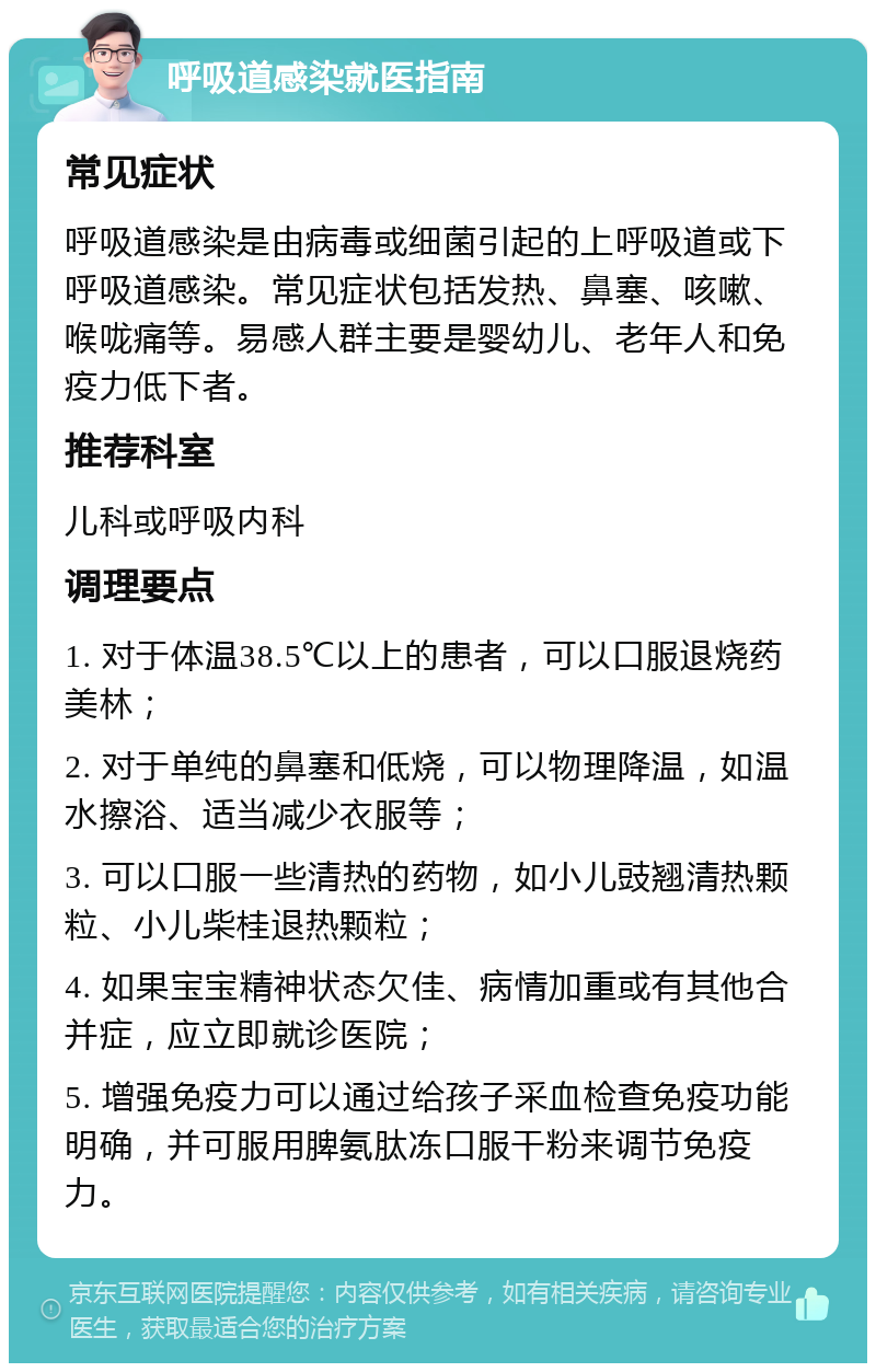 呼吸道感染就医指南 常见症状 呼吸道感染是由病毒或细菌引起的上呼吸道或下呼吸道感染。常见症状包括发热、鼻塞、咳嗽、喉咙痛等。易感人群主要是婴幼儿、老年人和免疫力低下者。 推荐科室 儿科或呼吸内科 调理要点 1. 对于体温38.5℃以上的患者，可以口服退烧药美林； 2. 对于单纯的鼻塞和低烧，可以物理降温，如温水擦浴、适当减少衣服等； 3. 可以口服一些清热的药物，如小儿豉翘清热颗粒、小儿柴桂退热颗粒； 4. 如果宝宝精神状态欠佳、病情加重或有其他合并症，应立即就诊医院； 5. 增强免疫力可以通过给孩子采血检查免疫功能明确，并可服用脾氨肽冻口服干粉来调节免疫力。