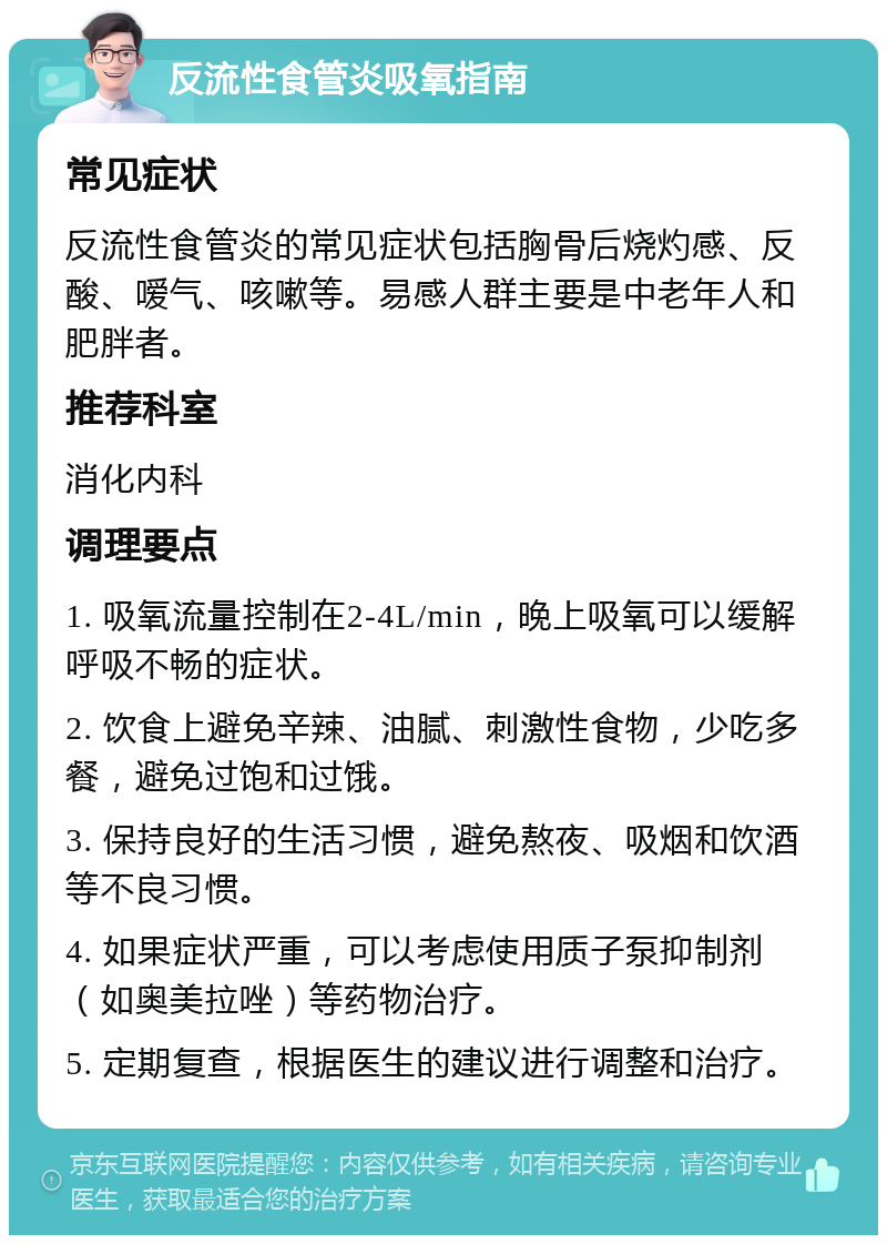 反流性食管炎吸氧指南 常见症状 反流性食管炎的常见症状包括胸骨后烧灼感、反酸、嗳气、咳嗽等。易感人群主要是中老年人和肥胖者。 推荐科室 消化内科 调理要点 1. 吸氧流量控制在2-4L/min，晚上吸氧可以缓解呼吸不畅的症状。 2. 饮食上避免辛辣、油腻、刺激性食物，少吃多餐，避免过饱和过饿。 3. 保持良好的生活习惯，避免熬夜、吸烟和饮酒等不良习惯。 4. 如果症状严重，可以考虑使用质子泵抑制剂（如奥美拉唑）等药物治疗。 5. 定期复查，根据医生的建议进行调整和治疗。