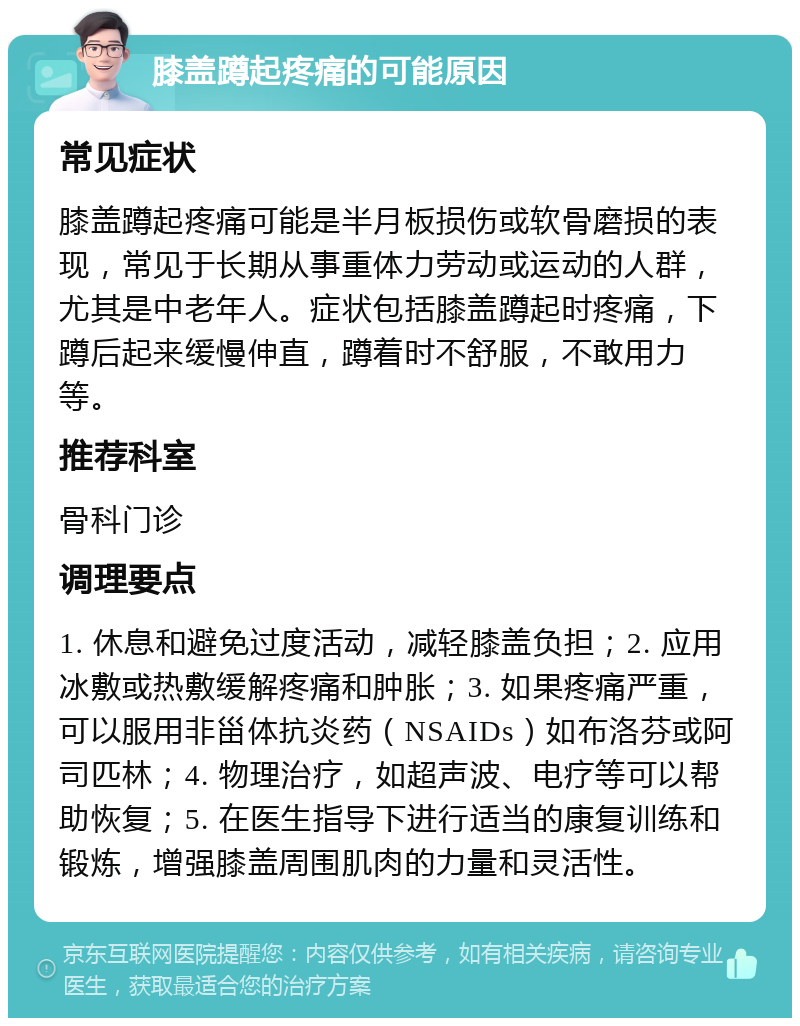 膝盖蹲起疼痛的可能原因 常见症状 膝盖蹲起疼痛可能是半月板损伤或软骨磨损的表现，常见于长期从事重体力劳动或运动的人群，尤其是中老年人。症状包括膝盖蹲起时疼痛，下蹲后起来缓慢伸直，蹲着时不舒服，不敢用力等。 推荐科室 骨科门诊 调理要点 1. 休息和避免过度活动，减轻膝盖负担；2. 应用冰敷或热敷缓解疼痛和肿胀；3. 如果疼痛严重，可以服用非甾体抗炎药（NSAIDs）如布洛芬或阿司匹林；4. 物理治疗，如超声波、电疗等可以帮助恢复；5. 在医生指导下进行适当的康复训练和锻炼，增强膝盖周围肌肉的力量和灵活性。