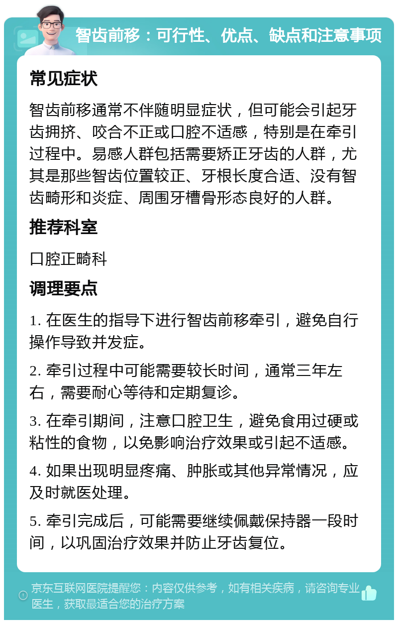 智齿前移：可行性、优点、缺点和注意事项 常见症状 智齿前移通常不伴随明显症状，但可能会引起牙齿拥挤、咬合不正或口腔不适感，特别是在牵引过程中。易感人群包括需要矫正牙齿的人群，尤其是那些智齿位置较正、牙根长度合适、没有智齿畸形和炎症、周围牙槽骨形态良好的人群。 推荐科室 口腔正畸科 调理要点 1. 在医生的指导下进行智齿前移牵引，避免自行操作导致并发症。 2. 牵引过程中可能需要较长时间，通常三年左右，需要耐心等待和定期复诊。 3. 在牵引期间，注意口腔卫生，避免食用过硬或粘性的食物，以免影响治疗效果或引起不适感。 4. 如果出现明显疼痛、肿胀或其他异常情况，应及时就医处理。 5. 牵引完成后，可能需要继续佩戴保持器一段时间，以巩固治疗效果并防止牙齿复位。