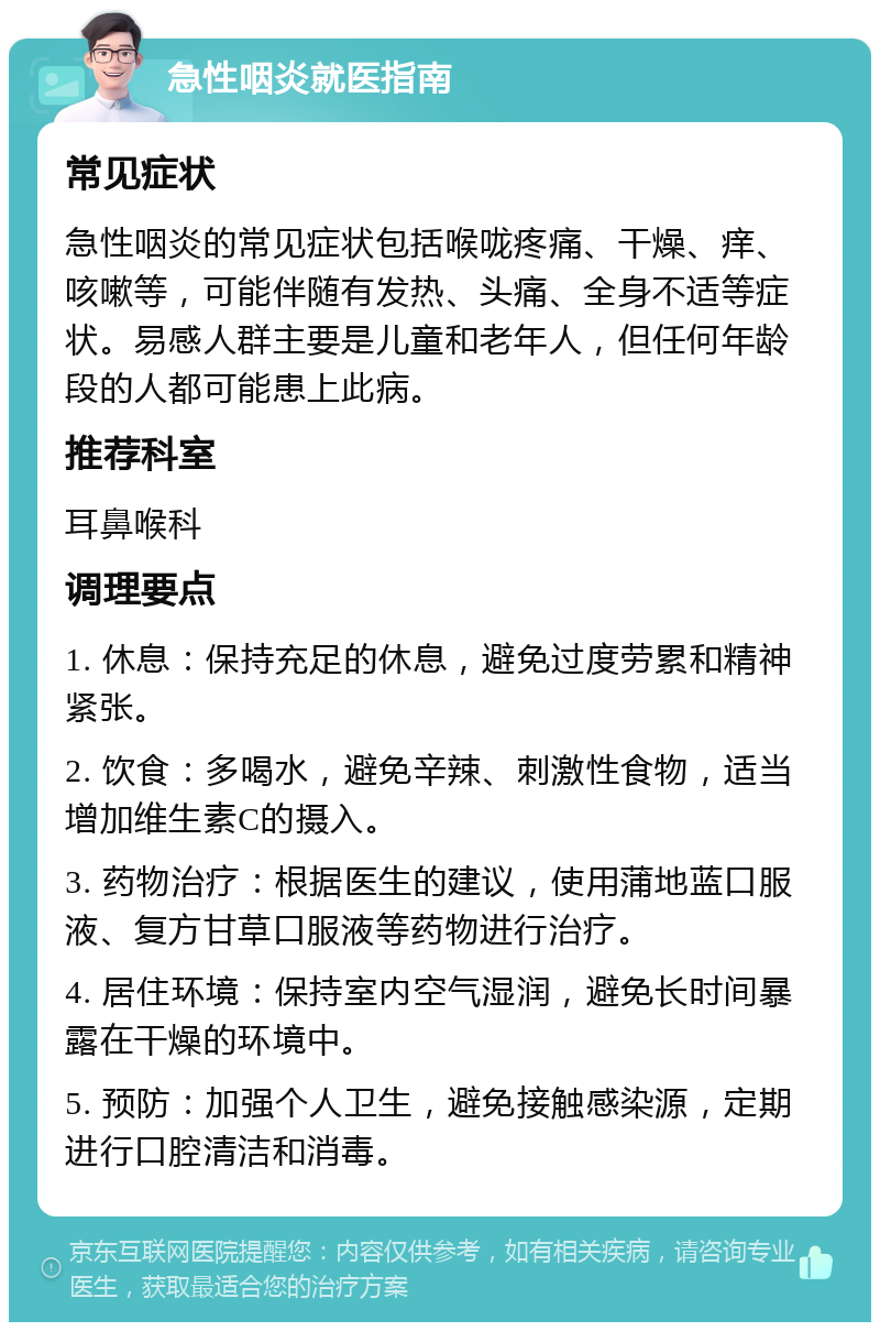 急性咽炎就医指南 常见症状 急性咽炎的常见症状包括喉咙疼痛、干燥、痒、咳嗽等，可能伴随有发热、头痛、全身不适等症状。易感人群主要是儿童和老年人，但任何年龄段的人都可能患上此病。 推荐科室 耳鼻喉科 调理要点 1. 休息：保持充足的休息，避免过度劳累和精神紧张。 2. 饮食：多喝水，避免辛辣、刺激性食物，适当增加维生素C的摄入。 3. 药物治疗：根据医生的建议，使用蒲地蓝口服液、复方甘草口服液等药物进行治疗。 4. 居住环境：保持室内空气湿润，避免长时间暴露在干燥的环境中。 5. 预防：加强个人卫生，避免接触感染源，定期进行口腔清洁和消毒。