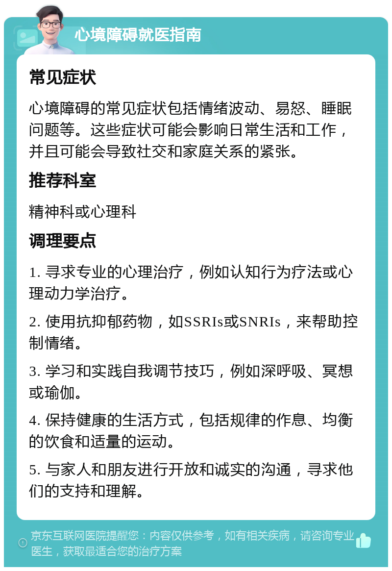 心境障碍就医指南 常见症状 心境障碍的常见症状包括情绪波动、易怒、睡眠问题等。这些症状可能会影响日常生活和工作，并且可能会导致社交和家庭关系的紧张。 推荐科室 精神科或心理科 调理要点 1. 寻求专业的心理治疗，例如认知行为疗法或心理动力学治疗。 2. 使用抗抑郁药物，如SSRIs或SNRIs，来帮助控制情绪。 3. 学习和实践自我调节技巧，例如深呼吸、冥想或瑜伽。 4. 保持健康的生活方式，包括规律的作息、均衡的饮食和适量的运动。 5. 与家人和朋友进行开放和诚实的沟通，寻求他们的支持和理解。