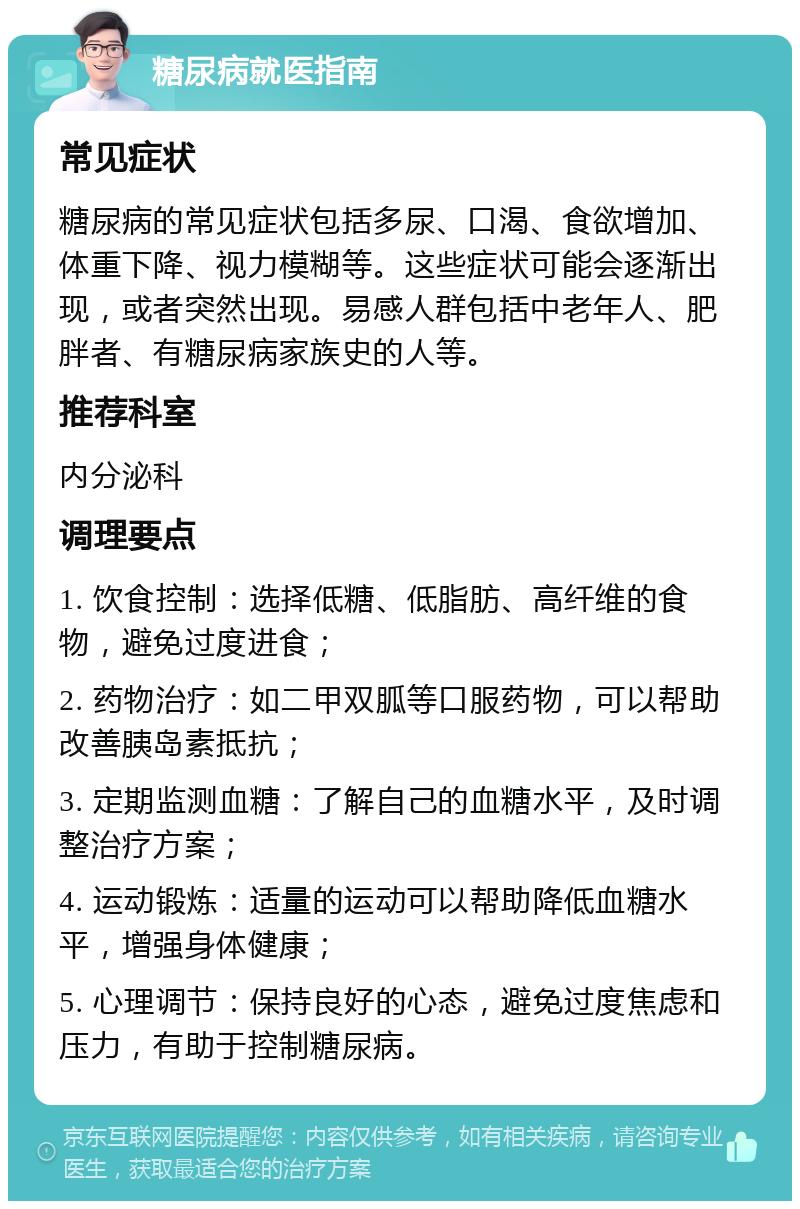 糖尿病就医指南 常见症状 糖尿病的常见症状包括多尿、口渴、食欲增加、体重下降、视力模糊等。这些症状可能会逐渐出现，或者突然出现。易感人群包括中老年人、肥胖者、有糖尿病家族史的人等。 推荐科室 内分泌科 调理要点 1. 饮食控制：选择低糖、低脂肪、高纤维的食物，避免过度进食； 2. 药物治疗：如二甲双胍等口服药物，可以帮助改善胰岛素抵抗； 3. 定期监测血糖：了解自己的血糖水平，及时调整治疗方案； 4. 运动锻炼：适量的运动可以帮助降低血糖水平，增强身体健康； 5. 心理调节：保持良好的心态，避免过度焦虑和压力，有助于控制糖尿病。