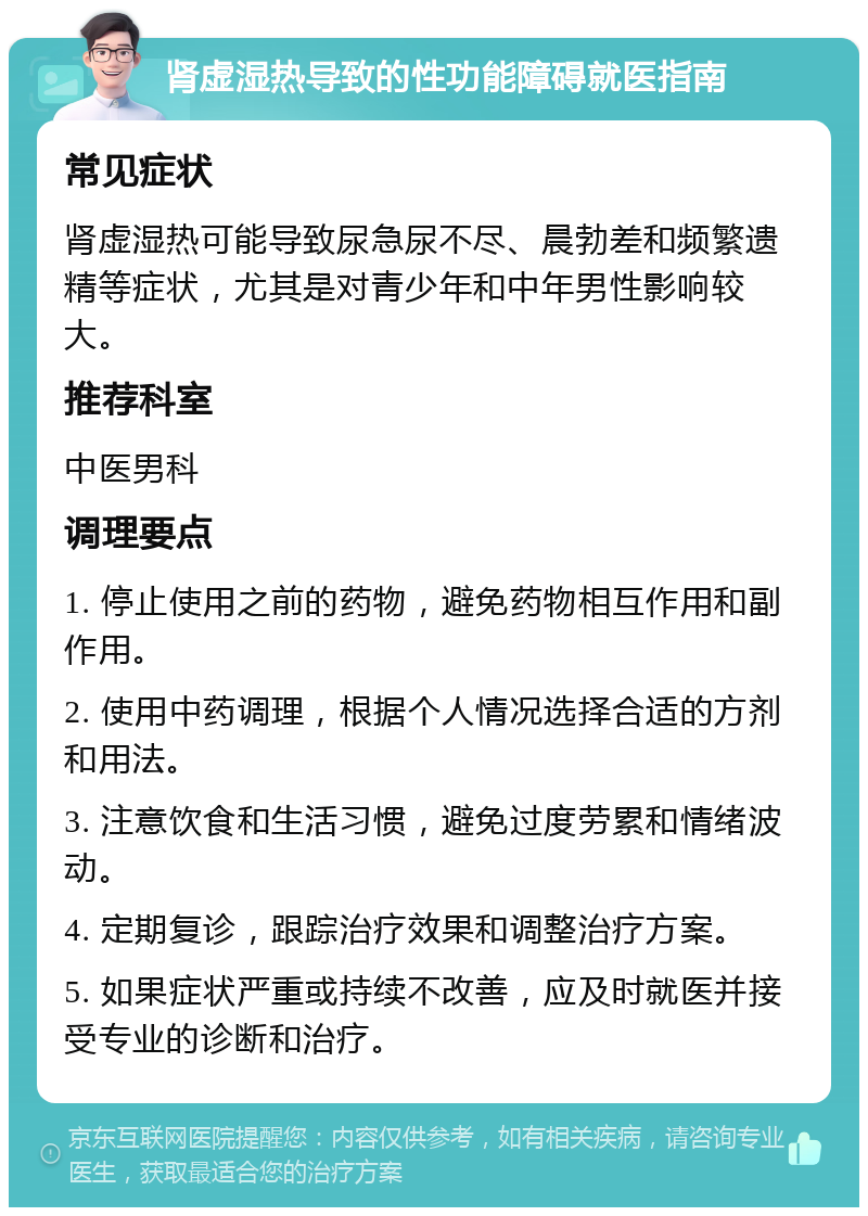 肾虚湿热导致的性功能障碍就医指南 常见症状 肾虚湿热可能导致尿急尿不尽、晨勃差和频繁遗精等症状，尤其是对青少年和中年男性影响较大。 推荐科室 中医男科 调理要点 1. 停止使用之前的药物，避免药物相互作用和副作用。 2. 使用中药调理，根据个人情况选择合适的方剂和用法。 3. 注意饮食和生活习惯，避免过度劳累和情绪波动。 4. 定期复诊，跟踪治疗效果和调整治疗方案。 5. 如果症状严重或持续不改善，应及时就医并接受专业的诊断和治疗。