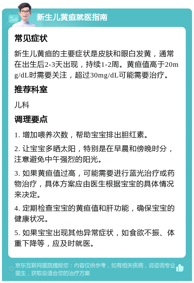 新生儿黄疸就医指南 常见症状 新生儿黄疸的主要症状是皮肤和眼白发黄，通常在出生后2-3天出现，持续1-2周。黄疸值高于20mg/dL时需要关注，超过30mg/dL可能需要治疗。 推荐科室 儿科 调理要点 1. 增加喂养次数，帮助宝宝排出胆红素。 2. 让宝宝多晒太阳，特别是在早晨和傍晚时分，注意避免中午强烈的阳光。 3. 如果黄疸值过高，可能需要进行蓝光治疗或药物治疗，具体方案应由医生根据宝宝的具体情况来决定。 4. 定期检查宝宝的黄疸值和肝功能，确保宝宝的健康状况。 5. 如果宝宝出现其他异常症状，如食欲不振、体重下降等，应及时就医。