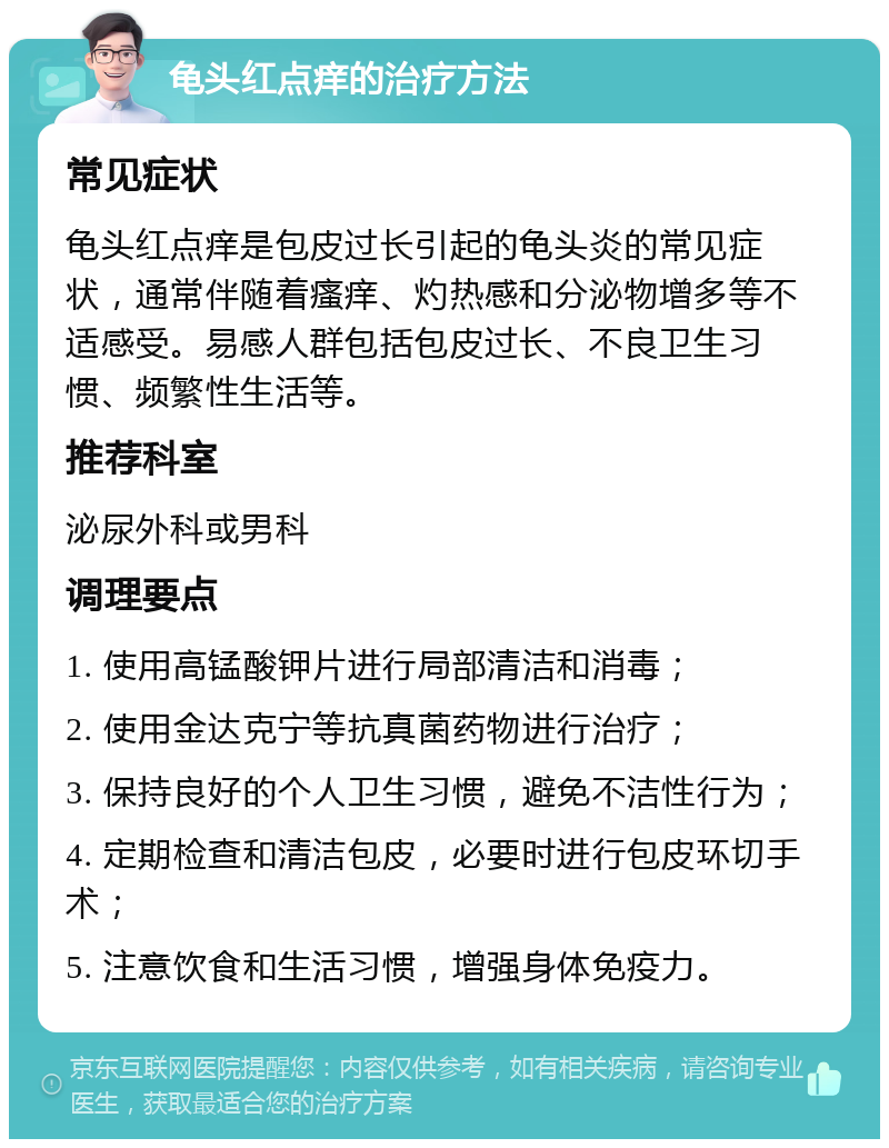 龟头红点痒的治疗方法 常见症状 龟头红点痒是包皮过长引起的龟头炎的常见症状，通常伴随着瘙痒、灼热感和分泌物增多等不适感受。易感人群包括包皮过长、不良卫生习惯、频繁性生活等。 推荐科室 泌尿外科或男科 调理要点 1. 使用高锰酸钾片进行局部清洁和消毒； 2. 使用金达克宁等抗真菌药物进行治疗； 3. 保持良好的个人卫生习惯，避免不洁性行为； 4. 定期检查和清洁包皮，必要时进行包皮环切手术； 5. 注意饮食和生活习惯，增强身体免疫力。