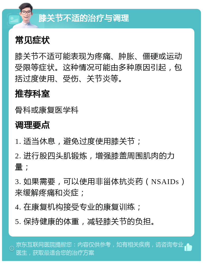 膝关节不适的治疗与调理 常见症状 膝关节不适可能表现为疼痛、肿胀、僵硬或运动受限等症状。这种情况可能由多种原因引起，包括过度使用、受伤、关节炎等。 推荐科室 骨科或康复医学科 调理要点 1. 适当休息，避免过度使用膝关节； 2. 进行股四头肌锻炼，增强膝盖周围肌肉的力量； 3. 如果需要，可以使用非甾体抗炎药（NSAIDs）来缓解疼痛和炎症； 4. 在康复机构接受专业的康复训练； 5. 保持健康的体重，减轻膝关节的负担。
