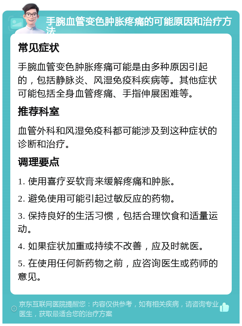 手腕血管变色肿胀疼痛的可能原因和治疗方法 常见症状 手腕血管变色肿胀疼痛可能是由多种原因引起的，包括静脉炎、风湿免疫科疾病等。其他症状可能包括全身血管疼痛、手指伸展困难等。 推荐科室 血管外科和风湿免疫科都可能涉及到这种症状的诊断和治疗。 调理要点 1. 使用喜疗妥软膏来缓解疼痛和肿胀。 2. 避免使用可能引起过敏反应的药物。 3. 保持良好的生活习惯，包括合理饮食和适量运动。 4. 如果症状加重或持续不改善，应及时就医。 5. 在使用任何新药物之前，应咨询医生或药师的意见。