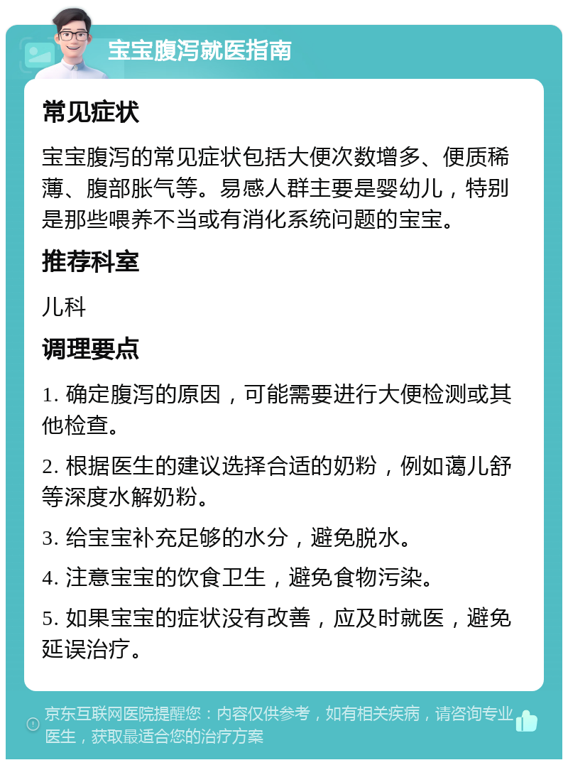 宝宝腹泻就医指南 常见症状 宝宝腹泻的常见症状包括大便次数增多、便质稀薄、腹部胀气等。易感人群主要是婴幼儿，特别是那些喂养不当或有消化系统问题的宝宝。 推荐科室 儿科 调理要点 1. 确定腹泻的原因，可能需要进行大便检测或其他检查。 2. 根据医生的建议选择合适的奶粉，例如蔼儿舒等深度水解奶粉。 3. 给宝宝补充足够的水分，避免脱水。 4. 注意宝宝的饮食卫生，避免食物污染。 5. 如果宝宝的症状没有改善，应及时就医，避免延误治疗。