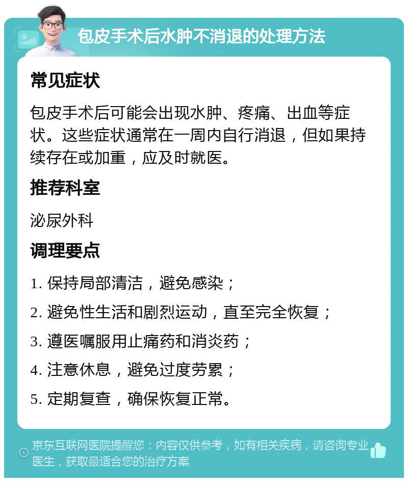 包皮手术后水肿不消退的处理方法 常见症状 包皮手术后可能会出现水肿、疼痛、出血等症状。这些症状通常在一周内自行消退，但如果持续存在或加重，应及时就医。 推荐科室 泌尿外科 调理要点 1. 保持局部清洁，避免感染； 2. 避免性生活和剧烈运动，直至完全恢复； 3. 遵医嘱服用止痛药和消炎药； 4. 注意休息，避免过度劳累； 5. 定期复查，确保恢复正常。