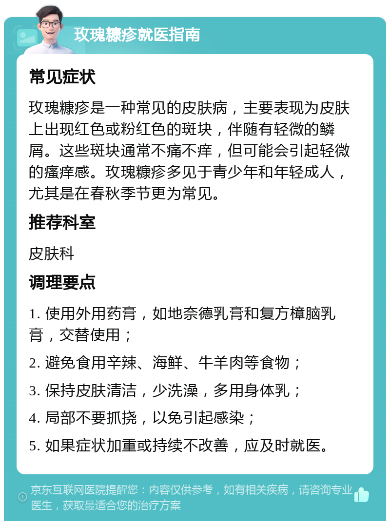 玫瑰糠疹就医指南 常见症状 玫瑰糠疹是一种常见的皮肤病，主要表现为皮肤上出现红色或粉红色的斑块，伴随有轻微的鳞屑。这些斑块通常不痛不痒，但可能会引起轻微的瘙痒感。玫瑰糠疹多见于青少年和年轻成人，尤其是在春秋季节更为常见。 推荐科室 皮肤科 调理要点 1. 使用外用药膏，如地奈德乳膏和复方樟脑乳膏，交替使用； 2. 避免食用辛辣、海鲜、牛羊肉等食物； 3. 保持皮肤清洁，少洗澡，多用身体乳； 4. 局部不要抓挠，以免引起感染； 5. 如果症状加重或持续不改善，应及时就医。