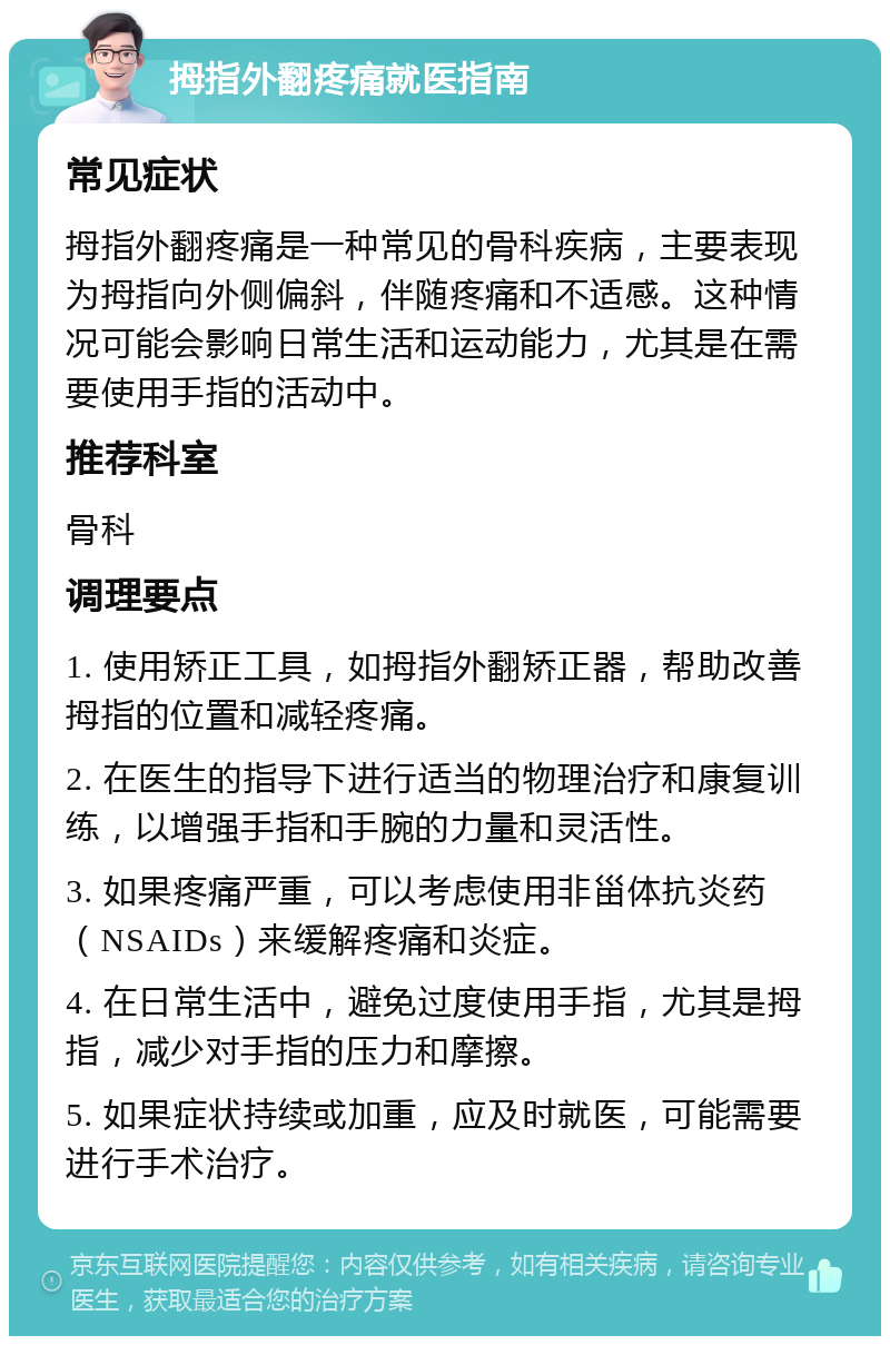 拇指外翻疼痛就医指南 常见症状 拇指外翻疼痛是一种常见的骨科疾病，主要表现为拇指向外侧偏斜，伴随疼痛和不适感。这种情况可能会影响日常生活和运动能力，尤其是在需要使用手指的活动中。 推荐科室 骨科 调理要点 1. 使用矫正工具，如拇指外翻矫正器，帮助改善拇指的位置和减轻疼痛。 2. 在医生的指导下进行适当的物理治疗和康复训练，以增强手指和手腕的力量和灵活性。 3. 如果疼痛严重，可以考虑使用非甾体抗炎药（NSAIDs）来缓解疼痛和炎症。 4. 在日常生活中，避免过度使用手指，尤其是拇指，减少对手指的压力和摩擦。 5. 如果症状持续或加重，应及时就医，可能需要进行手术治疗。