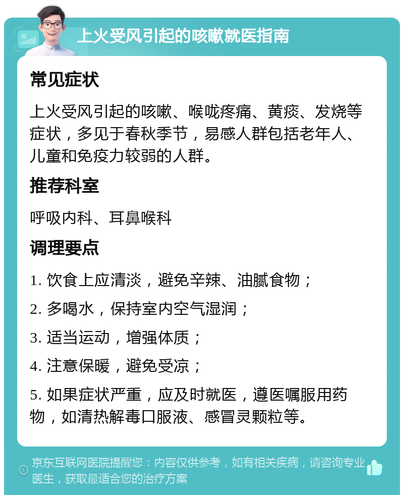 上火受风引起的咳嗽就医指南 常见症状 上火受风引起的咳嗽、喉咙疼痛、黄痰、发烧等症状，多见于春秋季节，易感人群包括老年人、儿童和免疫力较弱的人群。 推荐科室 呼吸内科、耳鼻喉科 调理要点 1. 饮食上应清淡，避免辛辣、油腻食物； 2. 多喝水，保持室内空气湿润； 3. 适当运动，增强体质； 4. 注意保暖，避免受凉； 5. 如果症状严重，应及时就医，遵医嘱服用药物，如清热解毒口服液、感冒灵颗粒等。