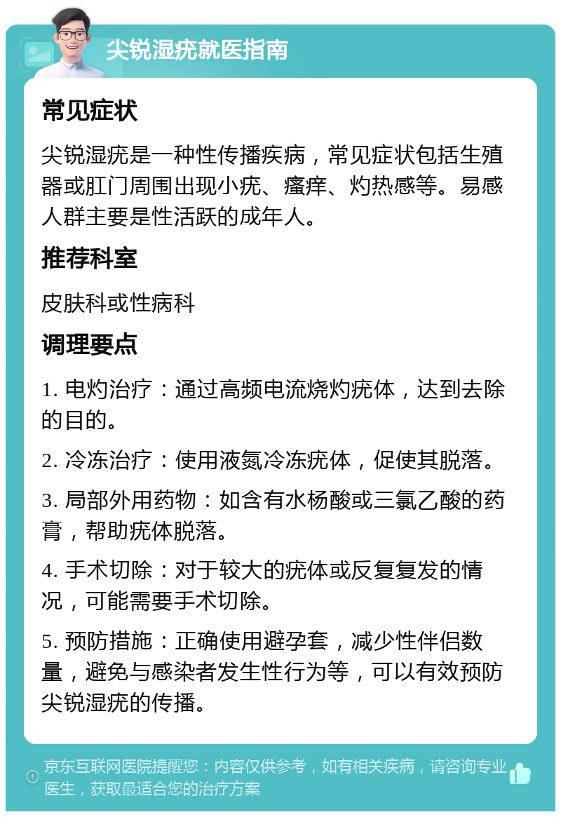 尖锐湿疣就医指南 常见症状 尖锐湿疣是一种性传播疾病，常见症状包括生殖器或肛门周围出现小疣、瘙痒、灼热感等。易感人群主要是性活跃的成年人。 推荐科室 皮肤科或性病科 调理要点 1. 电灼治疗：通过高频电流烧灼疣体，达到去除的目的。 2. 冷冻治疗：使用液氮冷冻疣体，促使其脱落。 3. 局部外用药物：如含有水杨酸或三氯乙酸的药膏，帮助疣体脱落。 4. 手术切除：对于较大的疣体或反复复发的情况，可能需要手术切除。 5. 预防措施：正确使用避孕套，减少性伴侣数量，避免与感染者发生性行为等，可以有效预防尖锐湿疣的传播。