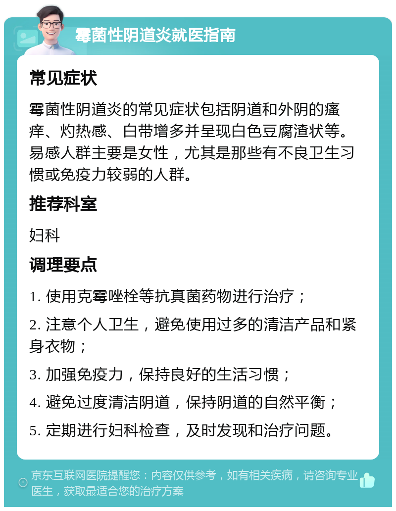 霉菌性阴道炎就医指南 常见症状 霉菌性阴道炎的常见症状包括阴道和外阴的瘙痒、灼热感、白带增多并呈现白色豆腐渣状等。易感人群主要是女性，尤其是那些有不良卫生习惯或免疫力较弱的人群。 推荐科室 妇科 调理要点 1. 使用克霉唑栓等抗真菌药物进行治疗； 2. 注意个人卫生，避免使用过多的清洁产品和紧身衣物； 3. 加强免疫力，保持良好的生活习惯； 4. 避免过度清洁阴道，保持阴道的自然平衡； 5. 定期进行妇科检查，及时发现和治疗问题。