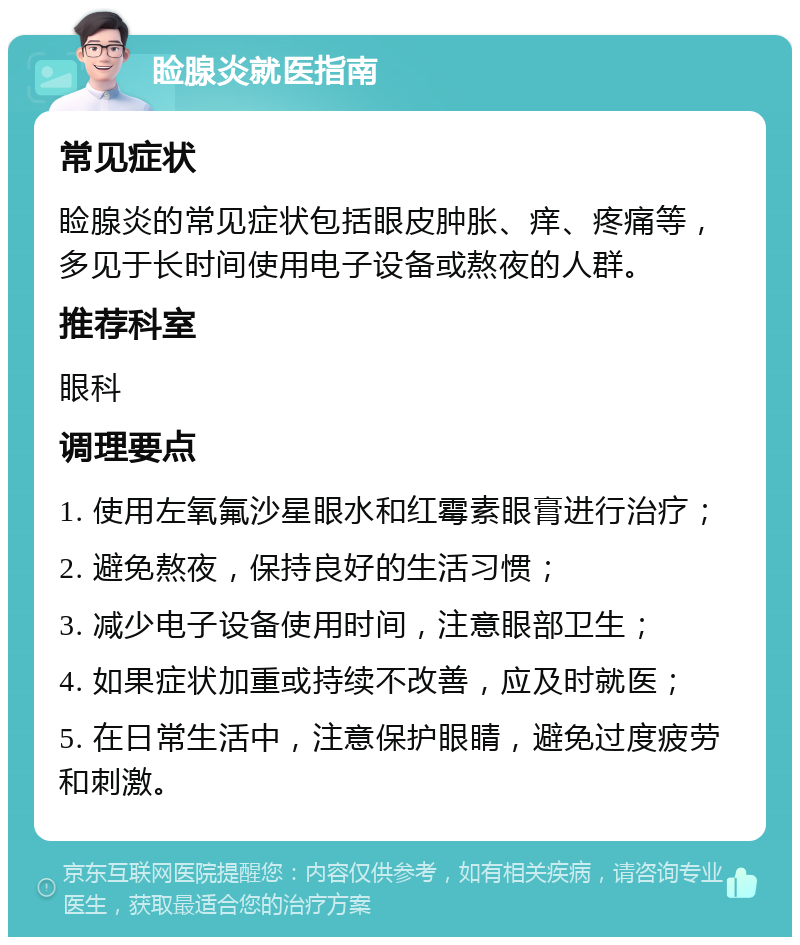 睑腺炎就医指南 常见症状 睑腺炎的常见症状包括眼皮肿胀、痒、疼痛等，多见于长时间使用电子设备或熬夜的人群。 推荐科室 眼科 调理要点 1. 使用左氧氟沙星眼水和红霉素眼膏进行治疗； 2. 避免熬夜，保持良好的生活习惯； 3. 减少电子设备使用时间，注意眼部卫生； 4. 如果症状加重或持续不改善，应及时就医； 5. 在日常生活中，注意保护眼睛，避免过度疲劳和刺激。