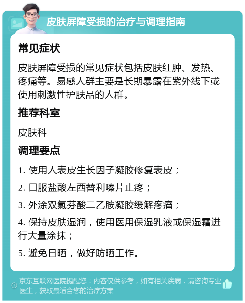 皮肤屏障受损的治疗与调理指南 常见症状 皮肤屏障受损的常见症状包括皮肤红肿、发热、疼痛等。易感人群主要是长期暴露在紫外线下或使用刺激性护肤品的人群。 推荐科室 皮肤科 调理要点 1. 使用人表皮生长因子凝胶修复表皮； 2. 口服盐酸左西替利嗪片止疼； 3. 外涂双氯芬酸二乙胺凝胶缓解疼痛； 4. 保持皮肤湿润，使用医用保湿乳液或保湿霜进行大量涂抹； 5. 避免日晒，做好防晒工作。