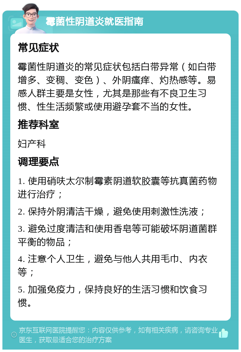 霉菌性阴道炎就医指南 常见症状 霉菌性阴道炎的常见症状包括白带异常（如白带增多、变稠、变色）、外阴瘙痒、灼热感等。易感人群主要是女性，尤其是那些有不良卫生习惯、性生活频繁或使用避孕套不当的女性。 推荐科室 妇产科 调理要点 1. 使用硝呋太尔制霉素阴道软胶囊等抗真菌药物进行治疗； 2. 保持外阴清洁干燥，避免使用刺激性洗液； 3. 避免过度清洁和使用香皂等可能破坏阴道菌群平衡的物品； 4. 注意个人卫生，避免与他人共用毛巾、内衣等； 5. 加强免疫力，保持良好的生活习惯和饮食习惯。