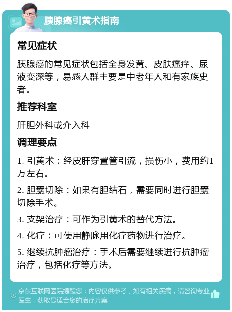 胰腺癌引黄术指南 常见症状 胰腺癌的常见症状包括全身发黄、皮肤瘙痒、尿液变深等，易感人群主要是中老年人和有家族史者。 推荐科室 肝胆外科或介入科 调理要点 1. 引黄术：经皮肝穿置管引流，损伤小，费用约1万左右。 2. 胆囊切除：如果有胆结石，需要同时进行胆囊切除手术。 3. 支架治疗：可作为引黄术的替代方法。 4. 化疗：可使用静脉用化疗药物进行治疗。 5. 继续抗肿瘤治疗：手术后需要继续进行抗肿瘤治疗，包括化疗等方法。