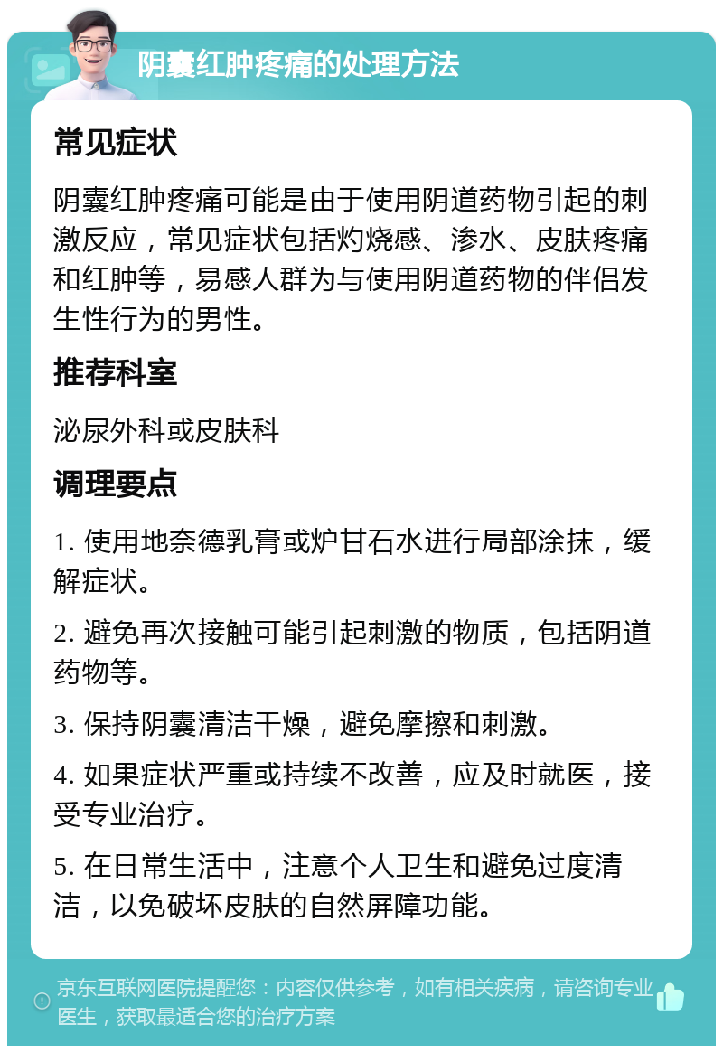 阴囊红肿疼痛的处理方法 常见症状 阴囊红肿疼痛可能是由于使用阴道药物引起的刺激反应，常见症状包括灼烧感、渗水、皮肤疼痛和红肿等，易感人群为与使用阴道药物的伴侣发生性行为的男性。 推荐科室 泌尿外科或皮肤科 调理要点 1. 使用地奈德乳膏或炉甘石水进行局部涂抹，缓解症状。 2. 避免再次接触可能引起刺激的物质，包括阴道药物等。 3. 保持阴囊清洁干燥，避免摩擦和刺激。 4. 如果症状严重或持续不改善，应及时就医，接受专业治疗。 5. 在日常生活中，注意个人卫生和避免过度清洁，以免破坏皮肤的自然屏障功能。