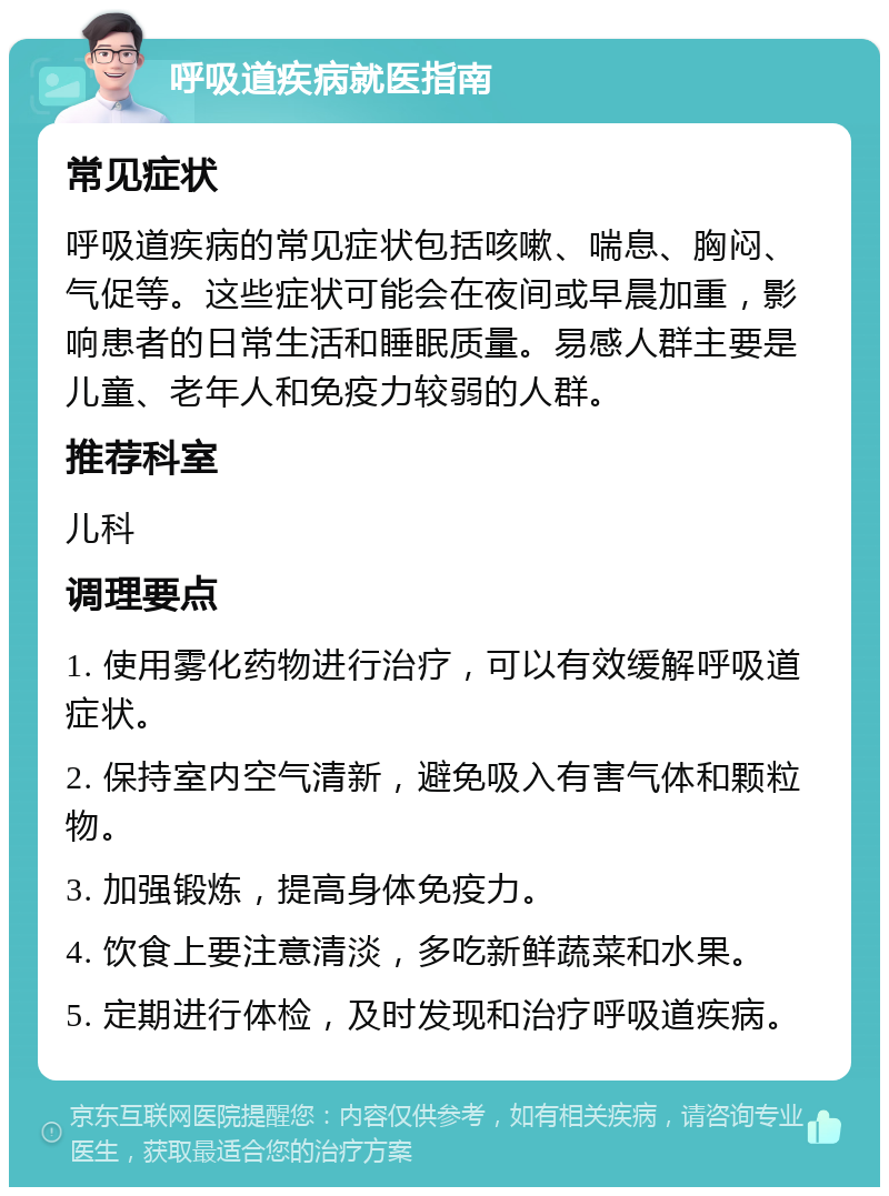 呼吸道疾病就医指南 常见症状 呼吸道疾病的常见症状包括咳嗽、喘息、胸闷、气促等。这些症状可能会在夜间或早晨加重，影响患者的日常生活和睡眠质量。易感人群主要是儿童、老年人和免疫力较弱的人群。 推荐科室 儿科 调理要点 1. 使用雾化药物进行治疗，可以有效缓解呼吸道症状。 2. 保持室内空气清新，避免吸入有害气体和颗粒物。 3. 加强锻炼，提高身体免疫力。 4. 饮食上要注意清淡，多吃新鲜蔬菜和水果。 5. 定期进行体检，及时发现和治疗呼吸道疾病。