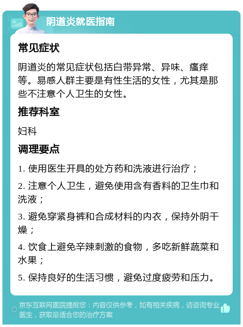 阴道炎就医指南 常见症状 阴道炎的常见症状包括白带异常、异味、瘙痒等。易感人群主要是有性生活的女性，尤其是那些不注意个人卫生的女性。 推荐科室 妇科 调理要点 1. 使用医生开具的处方药和洗液进行治疗； 2. 注意个人卫生，避免使用含有香料的卫生巾和洗液； 3. 避免穿紧身裤和合成材料的内衣，保持外阴干燥； 4. 饮食上避免辛辣刺激的食物，多吃新鲜蔬菜和水果； 5. 保持良好的生活习惯，避免过度疲劳和压力。