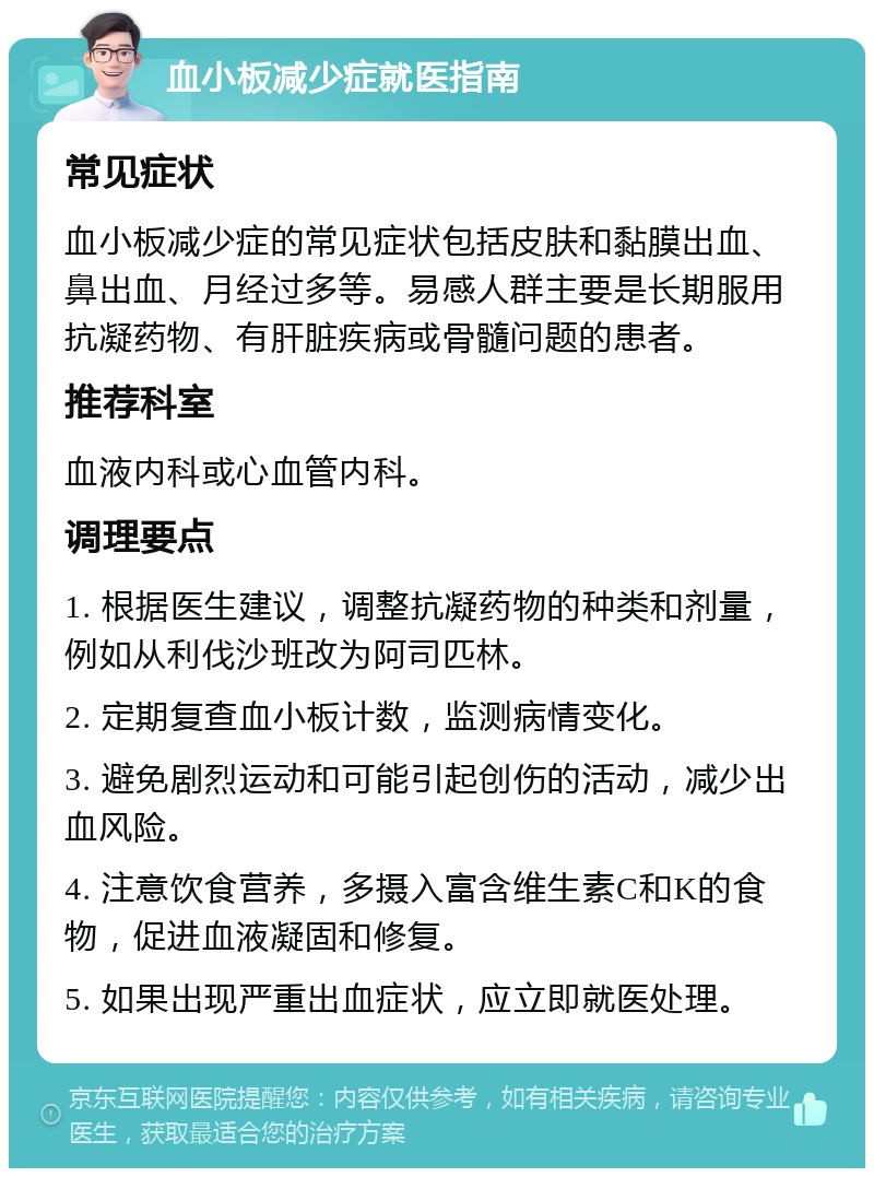 血小板减少症就医指南 常见症状 血小板减少症的常见症状包括皮肤和黏膜出血、鼻出血、月经过多等。易感人群主要是长期服用抗凝药物、有肝脏疾病或骨髓问题的患者。 推荐科室 血液内科或心血管内科。 调理要点 1. 根据医生建议，调整抗凝药物的种类和剂量，例如从利伐沙班改为阿司匹林。 2. 定期复查血小板计数，监测病情变化。 3. 避免剧烈运动和可能引起创伤的活动，减少出血风险。 4. 注意饮食营养，多摄入富含维生素C和K的食物，促进血液凝固和修复。 5. 如果出现严重出血症状，应立即就医处理。