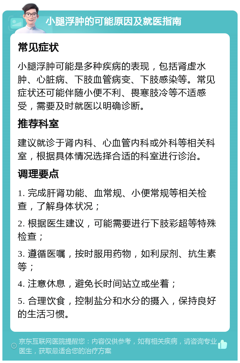 小腿浮肿的可能原因及就医指南 常见症状 小腿浮肿可能是多种疾病的表现，包括肾虚水肿、心脏病、下肢血管病变、下肢感染等。常见症状还可能伴随小便不利、畏寒肢冷等不适感受，需要及时就医以明确诊断。 推荐科室 建议就诊于肾内科、心血管内科或外科等相关科室，根据具体情况选择合适的科室进行诊治。 调理要点 1. 完成肝肾功能、血常规、小便常规等相关检查，了解身体状况； 2. 根据医生建议，可能需要进行下肢彩超等特殊检查； 3. 遵循医嘱，按时服用药物，如利尿剂、抗生素等； 4. 注意休息，避免长时间站立或坐着； 5. 合理饮食，控制盐分和水分的摄入，保持良好的生活习惯。