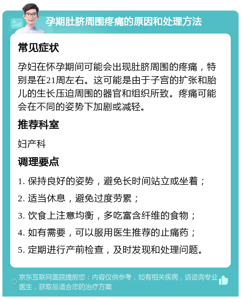 孕期肚脐周围疼痛的原因和处理方法 常见症状 孕妇在怀孕期间可能会出现肚脐周围的疼痛，特别是在21周左右。这可能是由于子宫的扩张和胎儿的生长压迫周围的器官和组织所致。疼痛可能会在不同的姿势下加剧或减轻。 推荐科室 妇产科 调理要点 1. 保持良好的姿势，避免长时间站立或坐着； 2. 适当休息，避免过度劳累； 3. 饮食上注意均衡，多吃富含纤维的食物； 4. 如有需要，可以服用医生推荐的止痛药； 5. 定期进行产前检查，及时发现和处理问题。