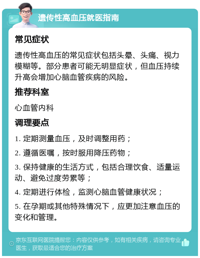 遗传性高血压就医指南 常见症状 遗传性高血压的常见症状包括头晕、头痛、视力模糊等。部分患者可能无明显症状，但血压持续升高会增加心脑血管疾病的风险。 推荐科室 心血管内科 调理要点 1. 定期测量血压，及时调整用药； 2. 遵循医嘱，按时服用降压药物； 3. 保持健康的生活方式，包括合理饮食、适量运动、避免过度劳累等； 4. 定期进行体检，监测心脑血管健康状况； 5. 在孕期或其他特殊情况下，应更加注意血压的变化和管理。