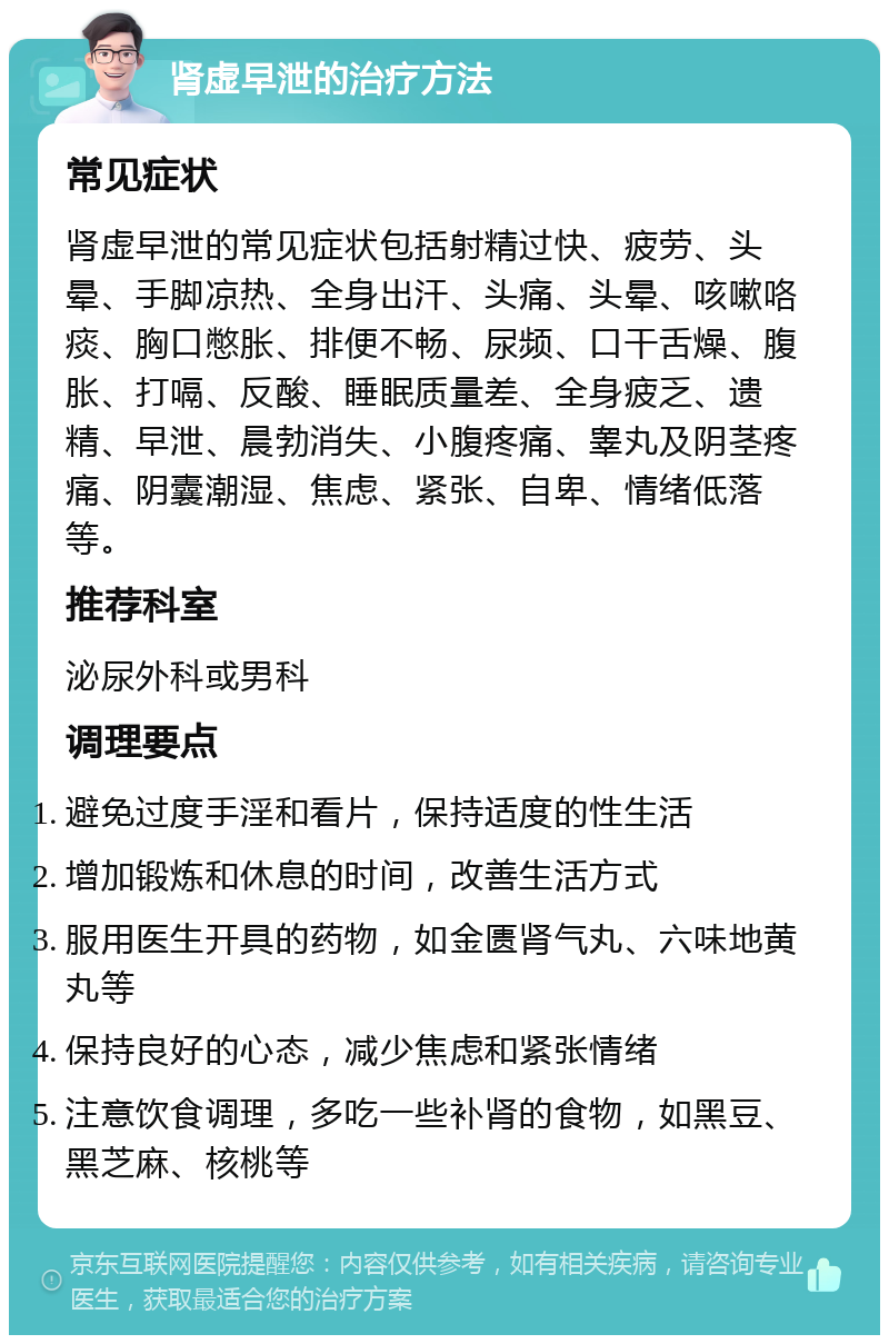 肾虚早泄的治疗方法 常见症状 肾虚早泄的常见症状包括射精过快、疲劳、头晕、手脚凉热、全身出汗、头痛、头晕、咳嗽咯痰、胸口憋胀、排便不畅、尿频、口干舌燥、腹胀、打嗝、反酸、睡眠质量差、全身疲乏、遗精、早泄、晨勃消失、小腹疼痛、睾丸及阴茎疼痛、阴囊潮湿、焦虑、紧张、自卑、情绪低落等。 推荐科室 泌尿外科或男科 调理要点 避免过度手淫和看片，保持适度的性生活 增加锻炼和休息的时间，改善生活方式 服用医生开具的药物，如金匮肾气丸、六味地黄丸等 保持良好的心态，减少焦虑和紧张情绪 注意饮食调理，多吃一些补肾的食物，如黑豆、黑芝麻、核桃等