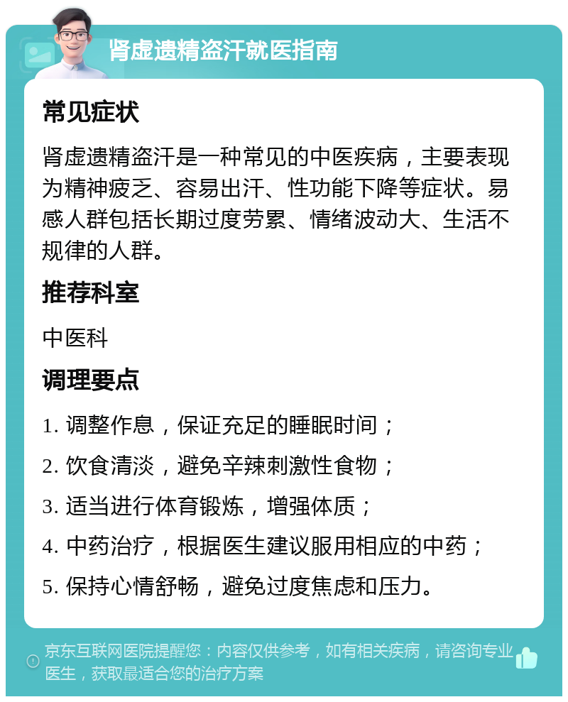 肾虚遗精盗汗就医指南 常见症状 肾虚遗精盗汗是一种常见的中医疾病，主要表现为精神疲乏、容易出汗、性功能下降等症状。易感人群包括长期过度劳累、情绪波动大、生活不规律的人群。 推荐科室 中医科 调理要点 1. 调整作息，保证充足的睡眠时间； 2. 饮食清淡，避免辛辣刺激性食物； 3. 适当进行体育锻炼，增强体质； 4. 中药治疗，根据医生建议服用相应的中药； 5. 保持心情舒畅，避免过度焦虑和压力。