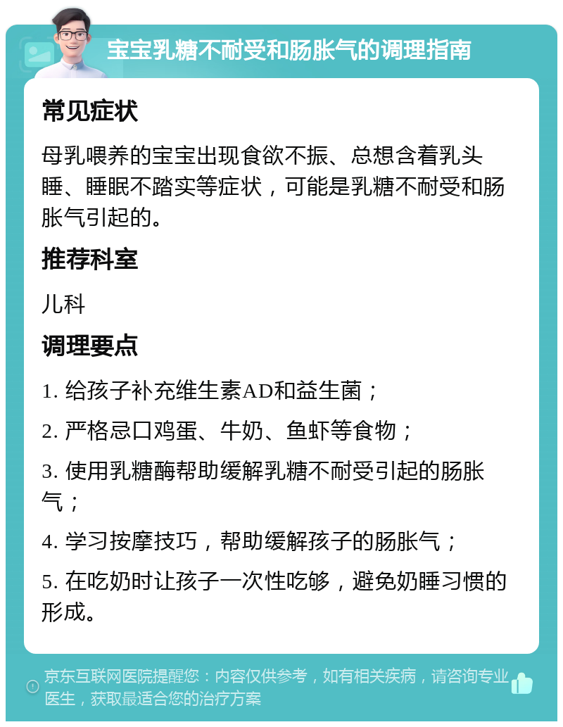 宝宝乳糖不耐受和肠胀气的调理指南 常见症状 母乳喂养的宝宝出现食欲不振、总想含着乳头睡、睡眠不踏实等症状，可能是乳糖不耐受和肠胀气引起的。 推荐科室 儿科 调理要点 1. 给孩子补充维生素AD和益生菌； 2. 严格忌口鸡蛋、牛奶、鱼虾等食物； 3. 使用乳糖酶帮助缓解乳糖不耐受引起的肠胀气； 4. 学习按摩技巧，帮助缓解孩子的肠胀气； 5. 在吃奶时让孩子一次性吃够，避免奶睡习惯的形成。