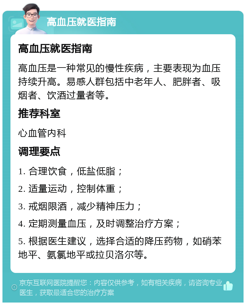 高血压就医指南 高血压就医指南 高血压是一种常见的慢性疾病，主要表现为血压持续升高。易感人群包括中老年人、肥胖者、吸烟者、饮酒过量者等。 推荐科室 心血管内科 调理要点 1. 合理饮食，低盐低脂； 2. 适量运动，控制体重； 3. 戒烟限酒，减少精神压力； 4. 定期测量血压，及时调整治疗方案； 5. 根据医生建议，选择合适的降压药物，如硝苯地平、氨氯地平或拉贝洛尔等。