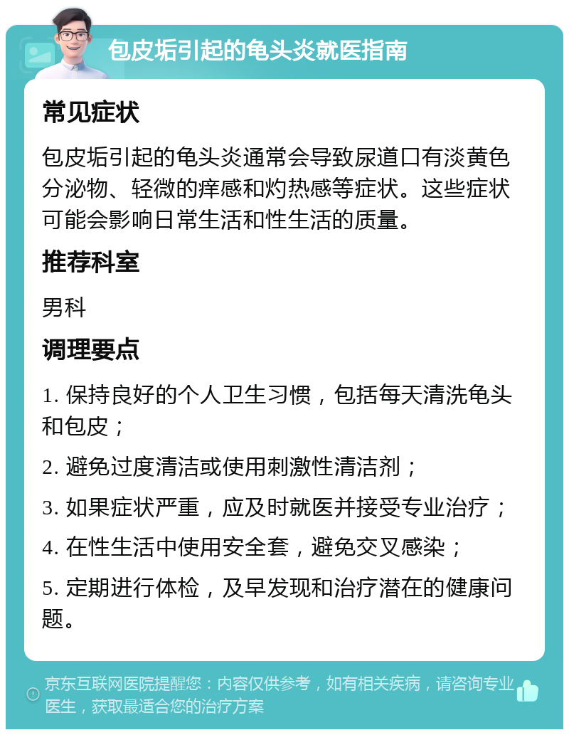 包皮垢引起的龟头炎就医指南 常见症状 包皮垢引起的龟头炎通常会导致尿道口有淡黄色分泌物、轻微的痒感和灼热感等症状。这些症状可能会影响日常生活和性生活的质量。 推荐科室 男科 调理要点 1. 保持良好的个人卫生习惯，包括每天清洗龟头和包皮； 2. 避免过度清洁或使用刺激性清洁剂； 3. 如果症状严重，应及时就医并接受专业治疗； 4. 在性生活中使用安全套，避免交叉感染； 5. 定期进行体检，及早发现和治疗潜在的健康问题。