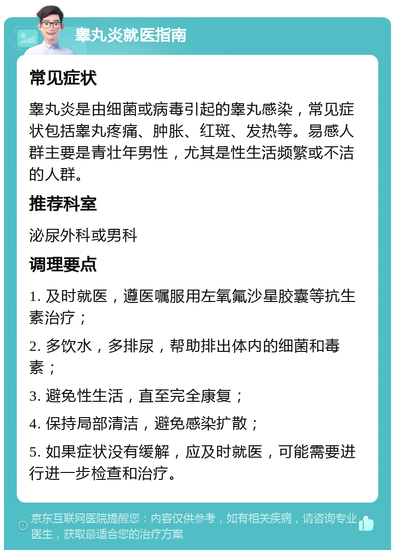 睾丸炎就医指南 常见症状 睾丸炎是由细菌或病毒引起的睾丸感染，常见症状包括睾丸疼痛、肿胀、红斑、发热等。易感人群主要是青壮年男性，尤其是性生活频繁或不洁的人群。 推荐科室 泌尿外科或男科 调理要点 1. 及时就医，遵医嘱服用左氧氟沙星胶囊等抗生素治疗； 2. 多饮水，多排尿，帮助排出体内的细菌和毒素； 3. 避免性生活，直至完全康复； 4. 保持局部清洁，避免感染扩散； 5. 如果症状没有缓解，应及时就医，可能需要进行进一步检查和治疗。