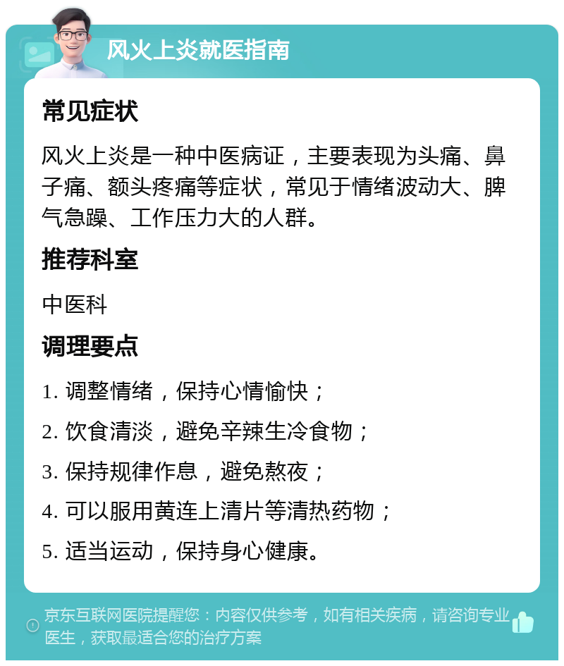 风火上炎就医指南 常见症状 风火上炎是一种中医病证，主要表现为头痛、鼻子痛、额头疼痛等症状，常见于情绪波动大、脾气急躁、工作压力大的人群。 推荐科室 中医科 调理要点 1. 调整情绪，保持心情愉快； 2. 饮食清淡，避免辛辣生冷食物； 3. 保持规律作息，避免熬夜； 4. 可以服用黄连上清片等清热药物； 5. 适当运动，保持身心健康。