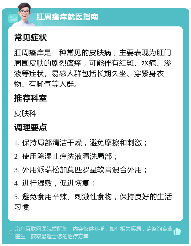 肛周瘙痒就医指南 常见症状 肛周瘙痒是一种常见的皮肤病，主要表现为肛门周围皮肤的剧烈瘙痒，可能伴有红斑、水疱、渗液等症状。易感人群包括长期久坐、穿紧身衣物、有脚气等人群。 推荐科室 皮肤科 调理要点 1. 保持局部清洁干燥，避免摩擦和刺激； 2. 使用除湿止痒洗液清洗局部； 3. 外用派瑞松加莫匹罗星软膏混合外用； 4. 进行湿敷，促进恢复； 5. 避免食用辛辣、刺激性食物，保持良好的生活习惯。