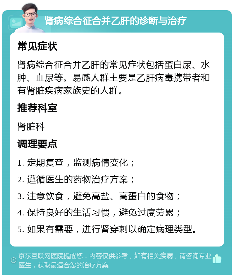 肾病综合征合并乙肝的诊断与治疗 常见症状 肾病综合征合并乙肝的常见症状包括蛋白尿、水肿、血尿等。易感人群主要是乙肝病毒携带者和有肾脏疾病家族史的人群。 推荐科室 肾脏科 调理要点 1. 定期复查，监测病情变化； 2. 遵循医生的药物治疗方案； 3. 注意饮食，避免高盐、高蛋白的食物； 4. 保持良好的生活习惯，避免过度劳累； 5. 如果有需要，进行肾穿刺以确定病理类型。