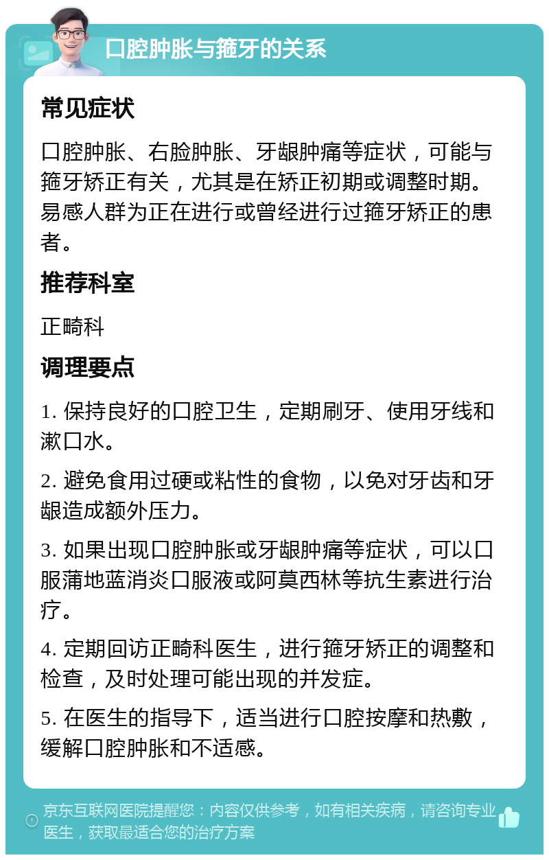 口腔肿胀与箍牙的关系 常见症状 口腔肿胀、右脸肿胀、牙龈肿痛等症状，可能与箍牙矫正有关，尤其是在矫正初期或调整时期。易感人群为正在进行或曾经进行过箍牙矫正的患者。 推荐科室 正畸科 调理要点 1. 保持良好的口腔卫生，定期刷牙、使用牙线和漱口水。 2. 避免食用过硬或粘性的食物，以免对牙齿和牙龈造成额外压力。 3. 如果出现口腔肿胀或牙龈肿痛等症状，可以口服蒲地蓝消炎口服液或阿莫西林等抗生素进行治疗。 4. 定期回访正畸科医生，进行箍牙矫正的调整和检查，及时处理可能出现的并发症。 5. 在医生的指导下，适当进行口腔按摩和热敷，缓解口腔肿胀和不适感。