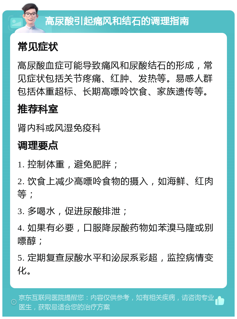 高尿酸引起痛风和结石的调理指南 常见症状 高尿酸血症可能导致痛风和尿酸结石的形成，常见症状包括关节疼痛、红肿、发热等。易感人群包括体重超标、长期高嘌呤饮食、家族遗传等。 推荐科室 肾内科或风湿免疫科 调理要点 1. 控制体重，避免肥胖； 2. 饮食上减少高嘌呤食物的摄入，如海鲜、红肉等； 3. 多喝水，促进尿酸排泄； 4. 如果有必要，口服降尿酸药物如苯溴马隆或别嘌醇； 5. 定期复查尿酸水平和泌尿系彩超，监控病情变化。