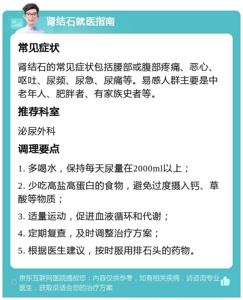 肾结石就医指南 常见症状 肾结石的常见症状包括腰部或腹部疼痛、恶心、呕吐、尿频、尿急、尿痛等。易感人群主要是中老年人、肥胖者、有家族史者等。 推荐科室 泌尿外科 调理要点 1. 多喝水，保持每天尿量在2000ml以上； 2. 少吃高盐高蛋白的食物，避免过度摄入钙、草酸等物质； 3. 适量运动，促进血液循环和代谢； 4. 定期复查，及时调整治疗方案； 5. 根据医生建议，按时服用排石头的药物。