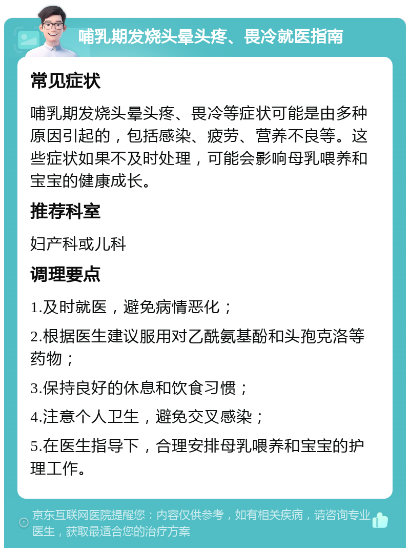 哺乳期发烧头晕头疼、畏冷就医指南 常见症状 哺乳期发烧头晕头疼、畏冷等症状可能是由多种原因引起的，包括感染、疲劳、营养不良等。这些症状如果不及时处理，可能会影响母乳喂养和宝宝的健康成长。 推荐科室 妇产科或儿科 调理要点 1.及时就医，避免病情恶化； 2.根据医生建议服用对乙酰氨基酚和头孢克洛等药物； 3.保持良好的休息和饮食习惯； 4.注意个人卫生，避免交叉感染； 5.在医生指导下，合理安排母乳喂养和宝宝的护理工作。