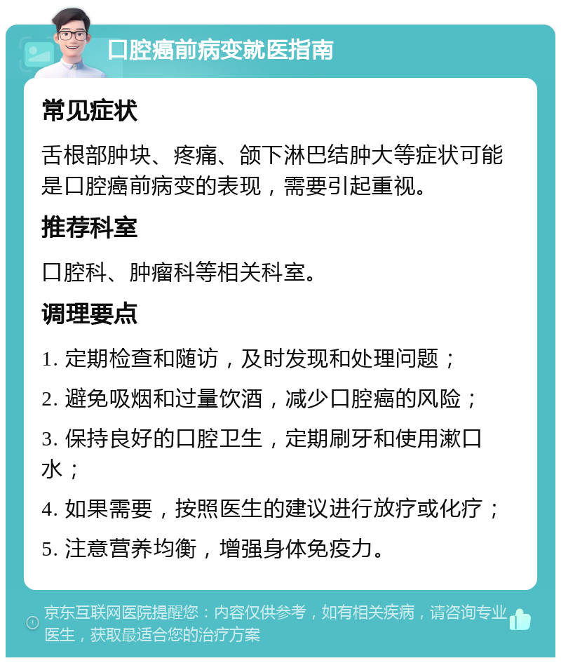 口腔癌前病变就医指南 常见症状 舌根部肿块、疼痛、颌下淋巴结肿大等症状可能是口腔癌前病变的表现，需要引起重视。 推荐科室 口腔科、肿瘤科等相关科室。 调理要点 1. 定期检查和随访，及时发现和处理问题； 2. 避免吸烟和过量饮酒，减少口腔癌的风险； 3. 保持良好的口腔卫生，定期刷牙和使用漱口水； 4. 如果需要，按照医生的建议进行放疗或化疗； 5. 注意营养均衡，增强身体免疫力。